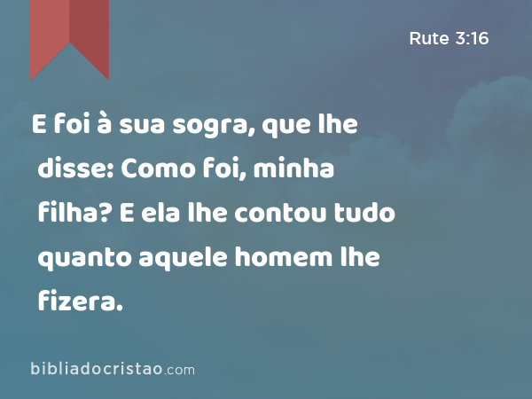 E foi à sua sogra, que lhe disse: Como foi, minha filha? E ela lhe contou tudo quanto aquele homem lhe fizera. - Rute 3:16