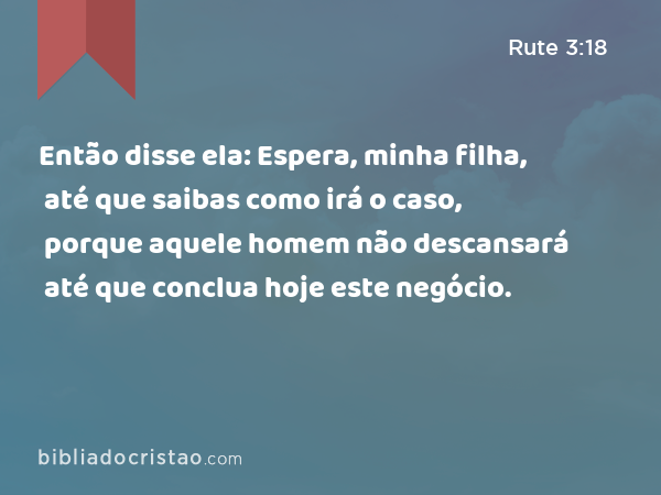 Então disse ela: Espera, minha filha, até que saibas como irá o caso, porque aquele homem não descansará até que conclua hoje este negócio. - Rute 3:18