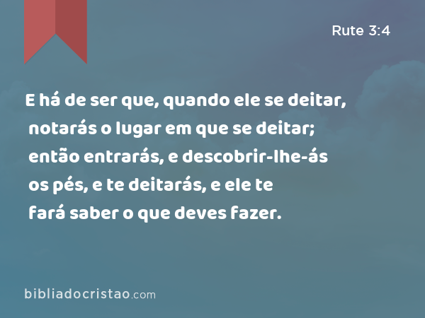 E há de ser que, quando ele se deitar, notarás o lugar em que se deitar; então entrarás, e descobrir-lhe-ás os pés, e te deitarás, e ele te fará saber o que deves fazer. - Rute 3:4