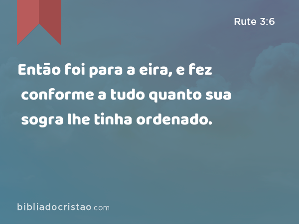 Então foi para a eira, e fez conforme a tudo quanto sua sogra lhe tinha ordenado. - Rute 3:6