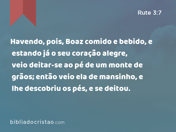 Havendo, pois, Boaz comido e bebido, e estando já o seu coração alegre, veio deitar-se ao pé de um monte de grãos; então veio ela de mansinho, e lhe descobriu os pés, e se deitou. - Rute 3:7