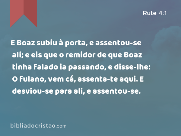 E Boaz subiu à porta, e assentou-se ali; e eis que o remidor de que Boaz tinha falado ia passando, e disse-lhe: O fulano, vem cá, assenta-te aqui. E desviou-se para ali, e assentou-se. - Rute 4:1