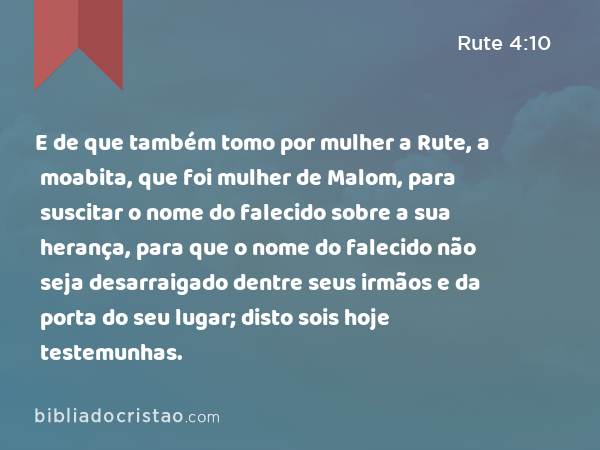 E de que também tomo por mulher a Rute, a moabita, que foi mulher de Malom, para suscitar o nome do falecido sobre a sua herança, para que o nome do falecido não seja desarraigado dentre seus irmãos e da porta do seu lugar; disto sois hoje testemunhas. - Rute 4:10