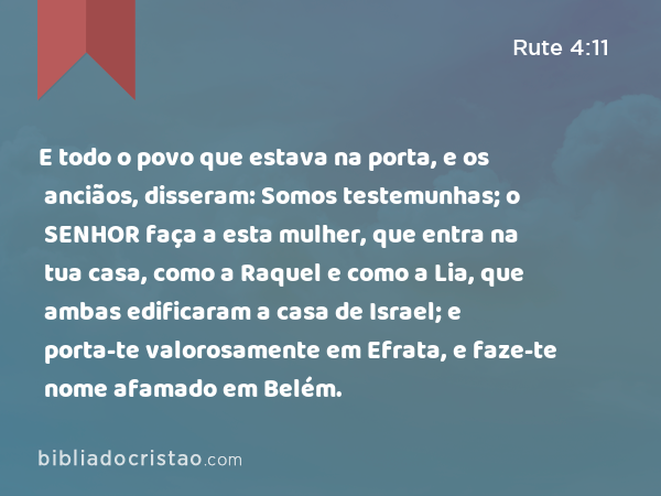 E todo o povo que estava na porta, e os anciãos, disseram: Somos testemunhas; o SENHOR faça a esta mulher, que entra na tua casa, como a Raquel e como a Lia, que ambas edificaram a casa de Israel; e porta-te valorosamente em Efrata, e faze-te nome afamado em Belém. - Rute 4:11