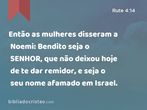 Então as mulheres disseram a Noemi: Bendito seja o SENHOR, que não deixou hoje de te dar remidor, e seja o seu nome afamado em Israel. - Rute 4:14