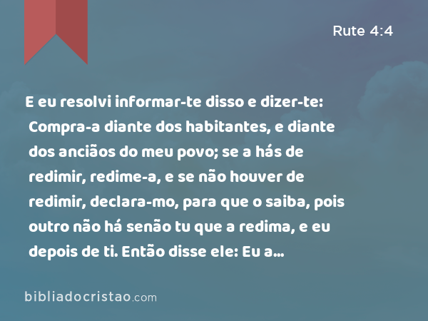 E eu resolvi informar-te disso e dizer-te: Compra-a diante dos habitantes, e diante dos anciãos do meu povo; se a hás de redimir, redime-a, e se não houver de redimir, declara-mo, para que o saiba, pois outro não há senão tu que a redima, e eu depois de ti. Então disse ele: Eu a redimirei. - Rute 4:4