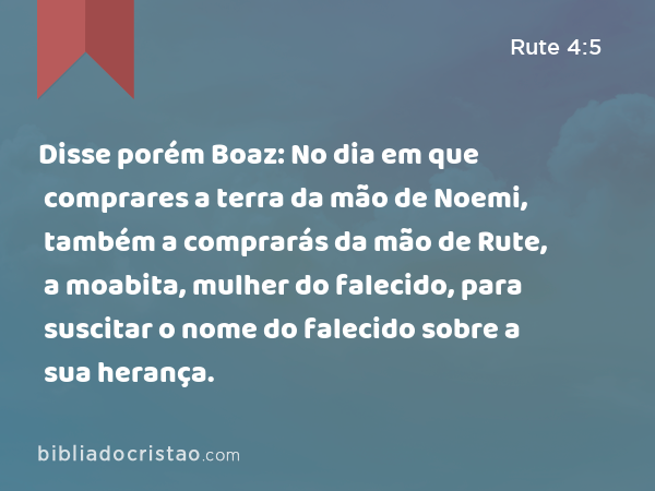 Disse porém Boaz: No dia em que comprares a terra da mão de Noemi, também a comprarás da mão de Rute, a moabita, mulher do falecido, para suscitar o nome do falecido sobre a sua herança. - Rute 4:5