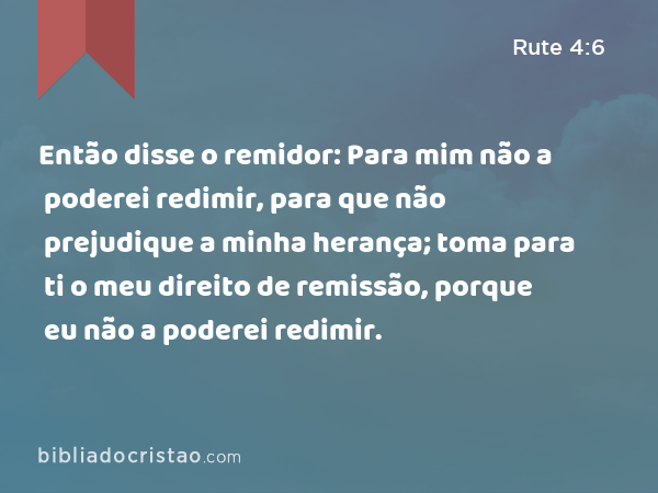 Então disse o remidor: Para mim não a poderei redimir, para que não prejudique a minha herança; toma para ti o meu direito de remissão, porque eu não a poderei redimir. - Rute 4:6