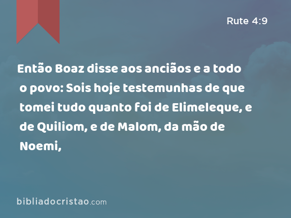 Então Boaz disse aos anciãos e a todo o povo: Sois hoje testemunhas de que tomei tudo quanto foi de Elimeleque, e de Quiliom, e de Malom, da mão de Noemi, - Rute 4:9