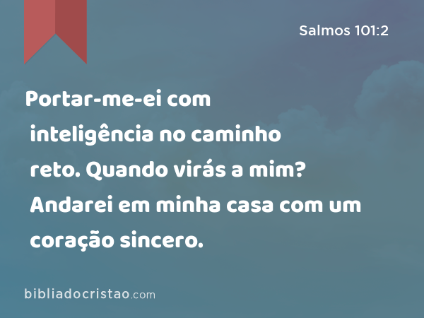 Portar-me-ei com inteligência no caminho reto. Quando virás a mim? Andarei em minha casa com um coração sincero. - Salmos 101:2