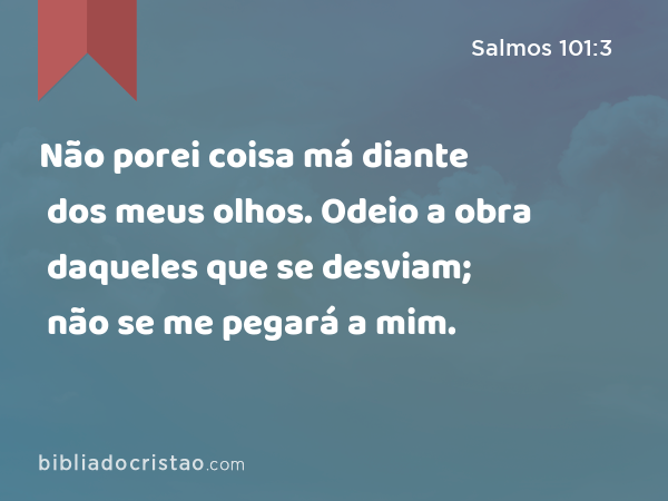 Não porei coisa má diante dos meus olhos. Odeio a obra daqueles que se desviam; não se me pegará a mim. - Salmos 101:3