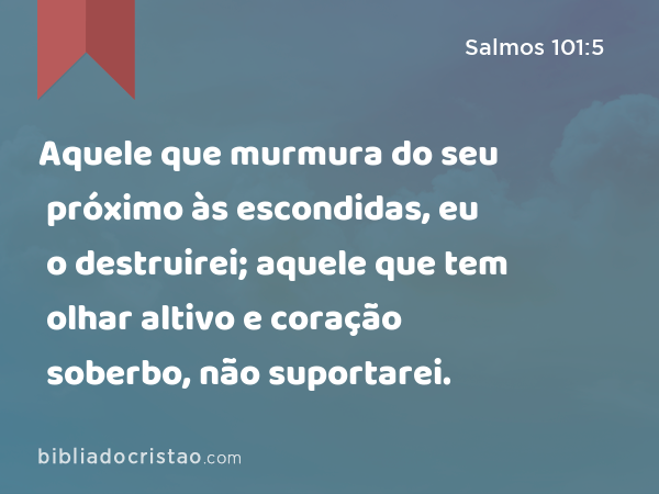 Aquele que murmura do seu próximo às escondidas, eu o destruirei; aquele que tem olhar altivo e coração soberbo, não suportarei. - Salmos 101:5