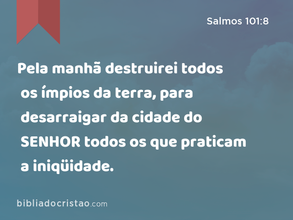 Pela manhã destruirei todos os ímpios da terra, para desarraigar da cidade do SENHOR todos os que praticam a iniqüidade. - Salmos 101:8