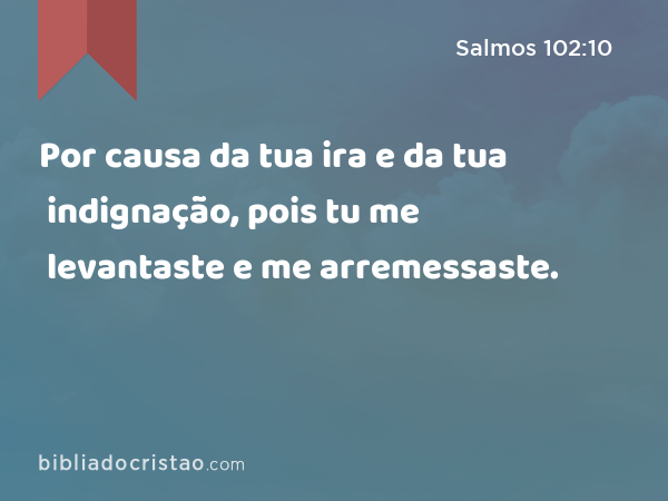 Por causa da tua ira e da tua indignação, pois tu me levantaste e me arremessaste. - Salmos 102:10