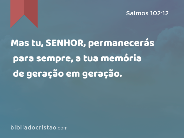 Mas tu, SENHOR, permanecerás para sempre, a tua memória de geração em geração. - Salmos 102:12