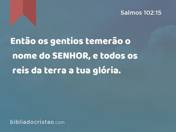 Então os gentios temerão o nome do SENHOR, e todos os reis da terra a tua glória. - Salmos 102:15