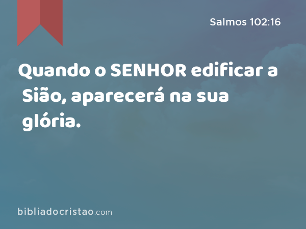 Quando o SENHOR edificar a Sião, aparecerá na sua glória. - Salmos 102:16