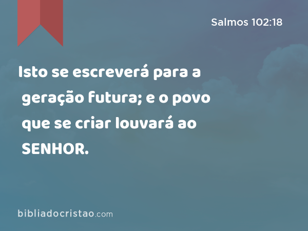 Isto se escreverá para a geração futura; e o povo que se criar louvará ao SENHOR. - Salmos 102:18