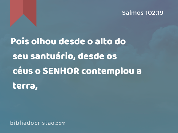 Pois olhou desde o alto do seu santuário, desde os céus o SENHOR contemplou a terra, - Salmos 102:19