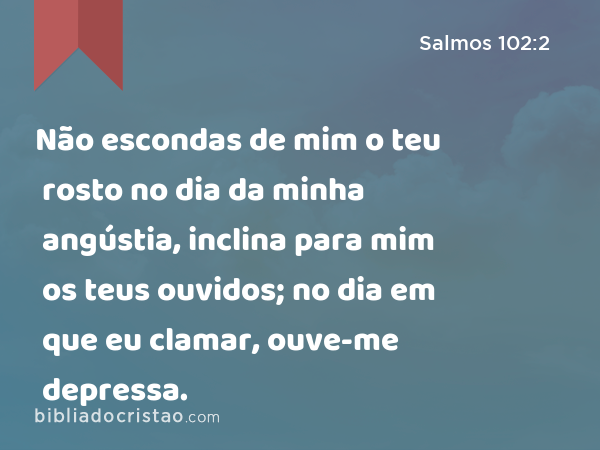 Não escondas de mim o teu rosto no dia da minha angústia, inclina para mim os teus ouvidos; no dia em que eu clamar, ouve-me depressa. - Salmos 102:2