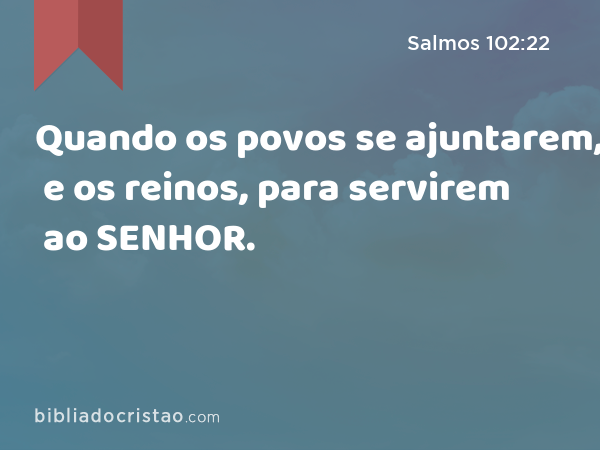 Quando os povos se ajuntarem, e os reinos, para servirem ao SENHOR. - Salmos 102:22