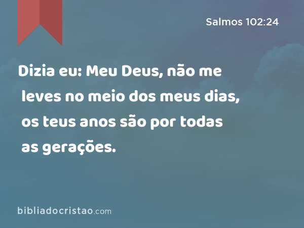 Dizia eu: Meu Deus, não me leves no meio dos meus dias, os teus anos são por todas as gerações. - Salmos 102:24