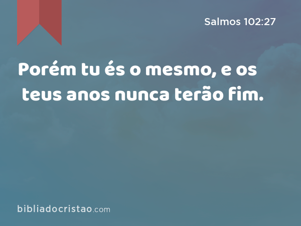 Porém tu és o mesmo, e os teus anos nunca terão fim. - Salmos 102:27