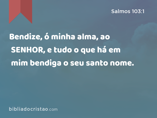 Bendize, ó minha alma, ao SENHOR, e tudo o que há em mim bendiga o seu santo nome. - Salmos 103:1