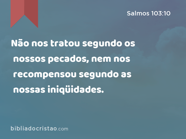 Não nos tratou segundo os nossos pecados, nem nos recompensou segundo as nossas iniqüidades. - Salmos 103:10