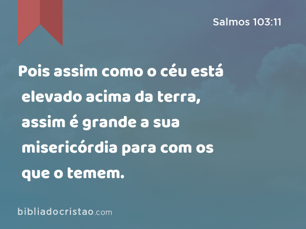 Pois assim como o céu está elevado acima da terra, assim é grande a sua misericórdia para com os que o temem. - Salmos 103:11