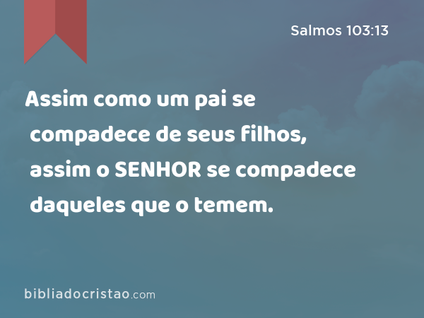 Assim como um pai se compadece de seus filhos, assim o SENHOR se compadece daqueles que o temem. - Salmos 103:13