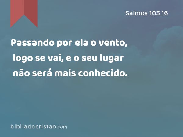 Passando por ela o vento, logo se vai, e o seu lugar não será mais conhecido. - Salmos 103:16