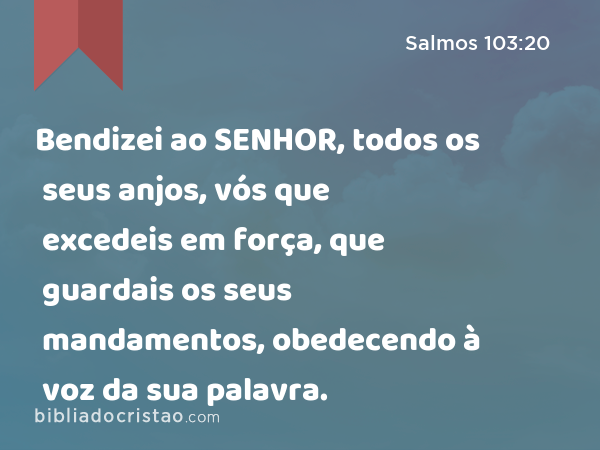 Bendizei ao SENHOR, todos os seus anjos, vós que excedeis em força, que guardais os seus mandamentos, obedecendo à voz da sua palavra. - Salmos 103:20