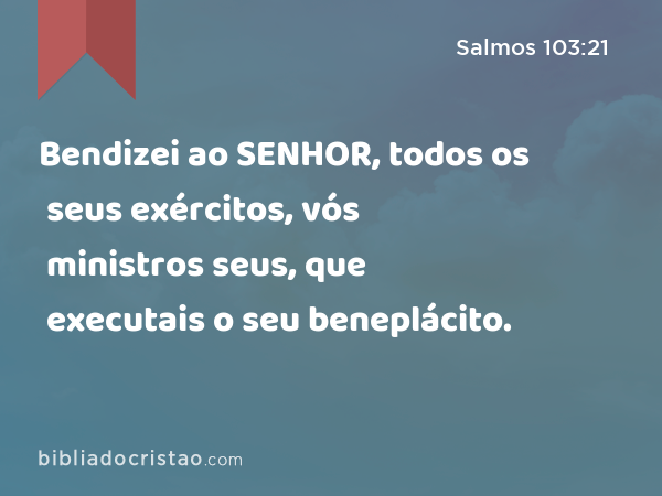 Bendizei ao SENHOR, todos os seus exércitos, vós ministros seus, que executais o seu beneplácito. - Salmos 103:21