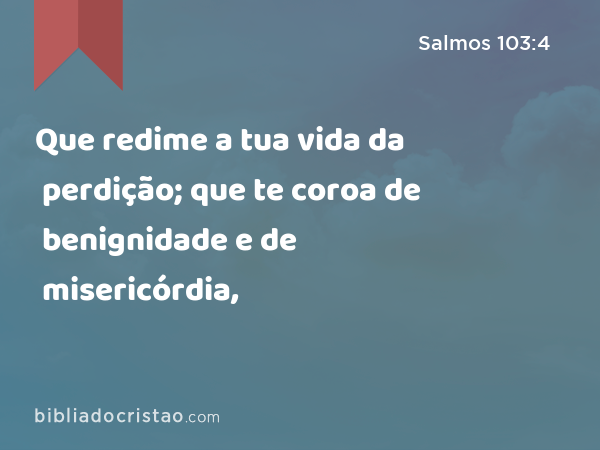 Que redime a tua vida da perdição; que te coroa de benignidade e de misericórdia, - Salmos 103:4