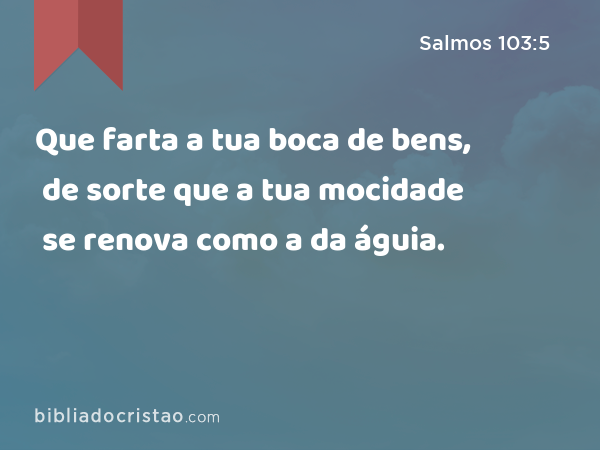 Que farta a tua boca de bens, de sorte que a tua mocidade se renova como a da águia. - Salmos 103:5