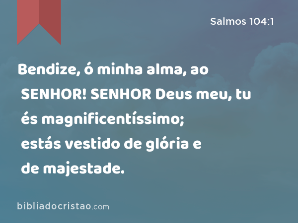 Bendize, ó minha alma, ao SENHOR! SENHOR Deus meu, tu és magnificentíssimo; estás vestido de glória e de majestade. - Salmos 104:1