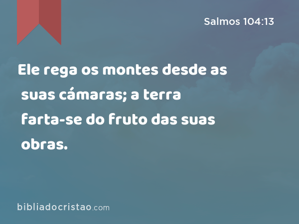 Ele rega os montes desde as suas cámaras; a terra farta-se do fruto das suas obras. - Salmos 104:13