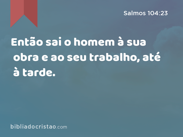 Então sai o homem à sua obra e ao seu trabalho, até à tarde. - Salmos 104:23