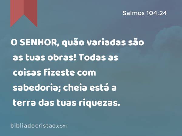 O SENHOR, quão variadas são as tuas obras! Todas as coisas fizeste com sabedoria; cheia está a terra das tuas riquezas. - Salmos 104:24