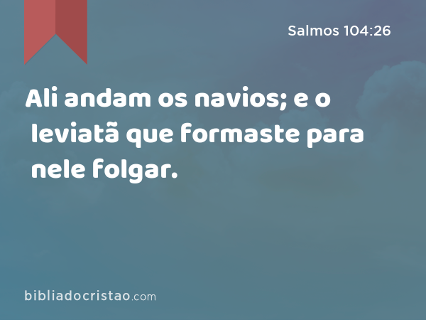 Ali andam os navios; e o leviatã que formaste para nele folgar. - Salmos 104:26