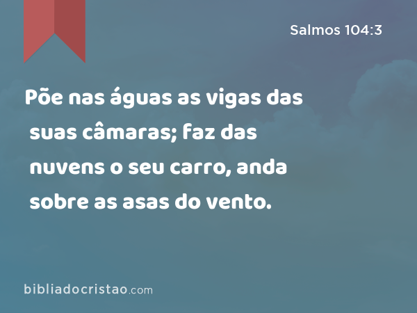 Põe nas águas as vigas das suas câmaras; faz das nuvens o seu carro, anda sobre as asas do vento. - Salmos 104:3