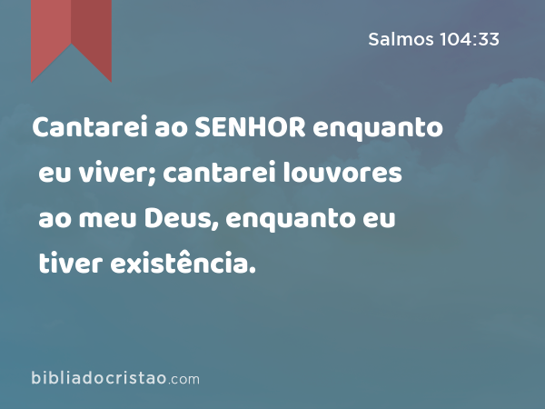 Cantarei ao SENHOR enquanto eu viver; cantarei louvores ao meu Deus, enquanto eu tiver existência. - Salmos 104:33