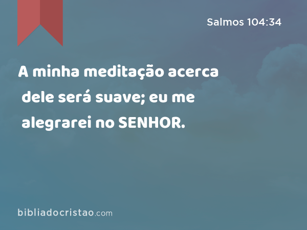 A minha meditação acerca dele será suave; eu me alegrarei no SENHOR. - Salmos 104:34