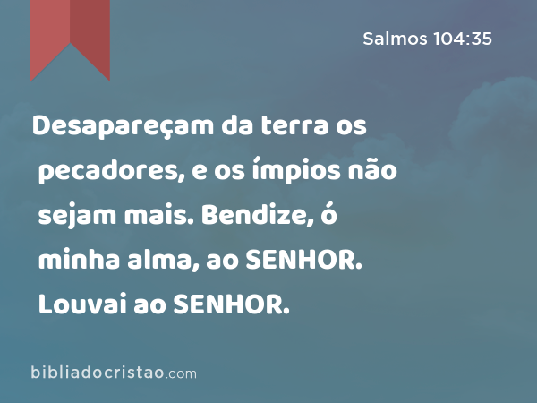 Desapareçam da terra os pecadores, e os ímpios não sejam mais. Bendize, ó minha alma, ao SENHOR. Louvai ao SENHOR. - Salmos 104:35