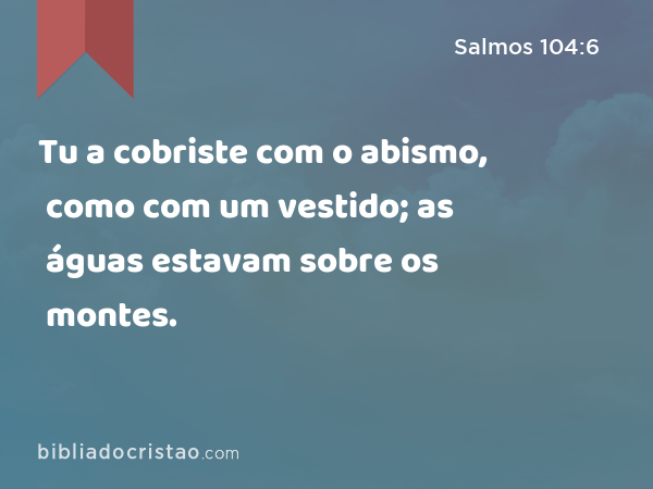 Tu a cobriste com o abismo, como com um vestido; as águas estavam sobre os montes. - Salmos 104:6