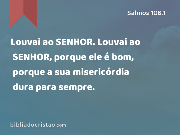 Louvai ao SENHOR. Louvai ao SENHOR, porque ele é bom, porque a sua misericórdia dura para sempre. - Salmos 106:1