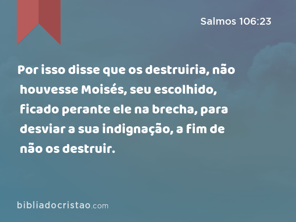 Por isso disse que os destruiria, não houvesse Moisés, seu escolhido, ficado perante ele na brecha, para desviar a sua indignação, a fim de não os destruir. - Salmos 106:23