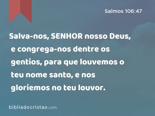 Salva-nos, SENHOR nosso Deus, e congrega-nos dentre os gentios, para que louvemos o teu nome santo, e nos gloriemos no teu louvor. - Salmos 106:47