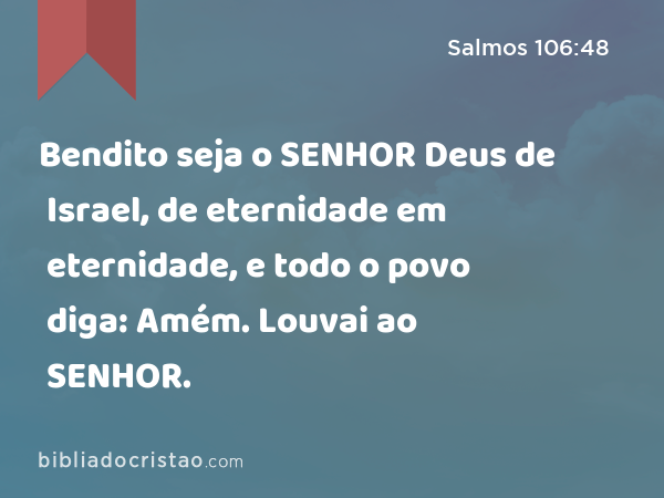 Bendito seja o SENHOR Deus de Israel, de eternidade em eternidade, e todo o povo diga: Amém. Louvai ao SENHOR. - Salmos 106:48